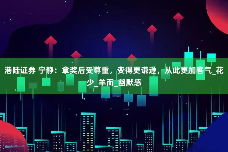港陆证券 宁静：拿奖后受尊重，变得更谦逊，从此更加客气_花少_羊而_幽默感