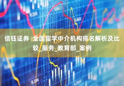 信钰证券  全国留学中介机构排名解析及比较_服务_教育部_案例