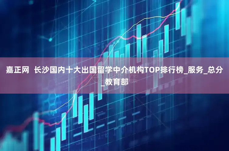 嘉正网  长沙国内十大出国留学中介机构TOP排行榜_服务_总分_教育部
