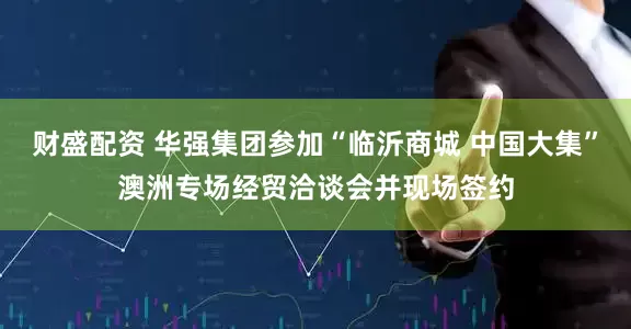 财盛配资 华强集团参加“临沂商城 中国大集”澳洲专场经贸洽谈会并现场签约