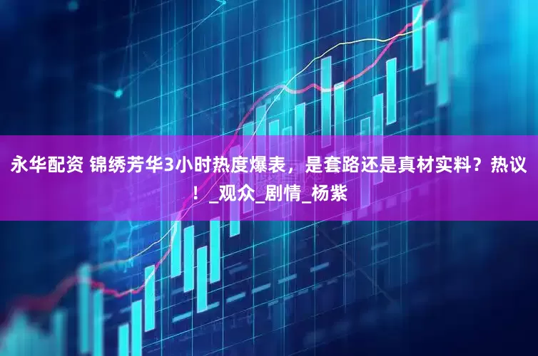 永华配资 锦绣芳华3小时热度爆表，是套路还是真材实料？热议！_观众_剧情_杨紫