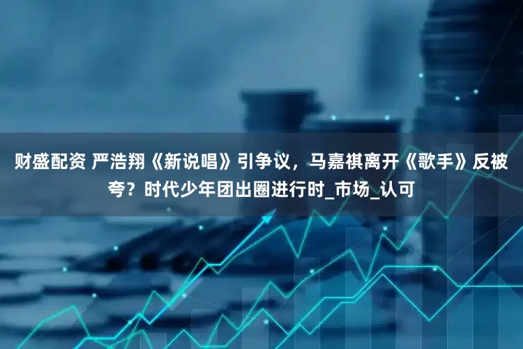 财盛配资 严浩翔《新说唱》引争议，马嘉祺离开《歌手》反被夸？时代少年团出圈进行时_市场_认可