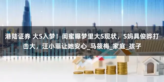 港陆证券 大S入梦！闺蜜曝梦里大S现状，S妈具俊晔打击大，汪小菲让她安心_马筱梅_家庭_孩子