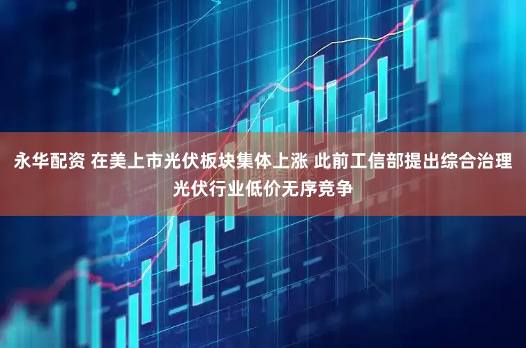 永华配资 在美上市光伏板块集体上涨 此前工信部提出综合治理光伏行业低价无序竞争
