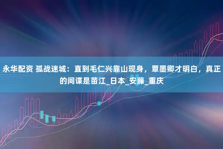 永华配资 孤战迷城：直到毛仁兴靠山现身，覃墨卿才明白，真正的间谍是苗江_日本_安藤_重庆