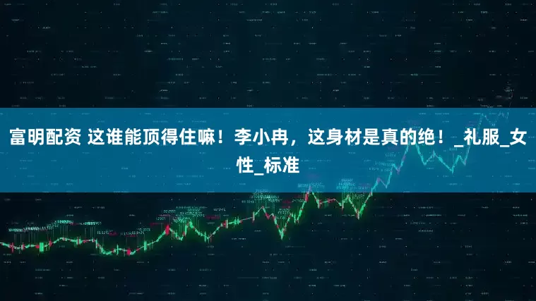富明配资 这谁能顶得住嘛！李小冉，这身材是真的绝！_礼服_女性_标准