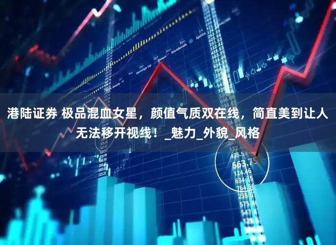 港陆证券 极品混血女星，颜值气质双在线，简直美到让人无法移开视线！_魅力_外貌_风格