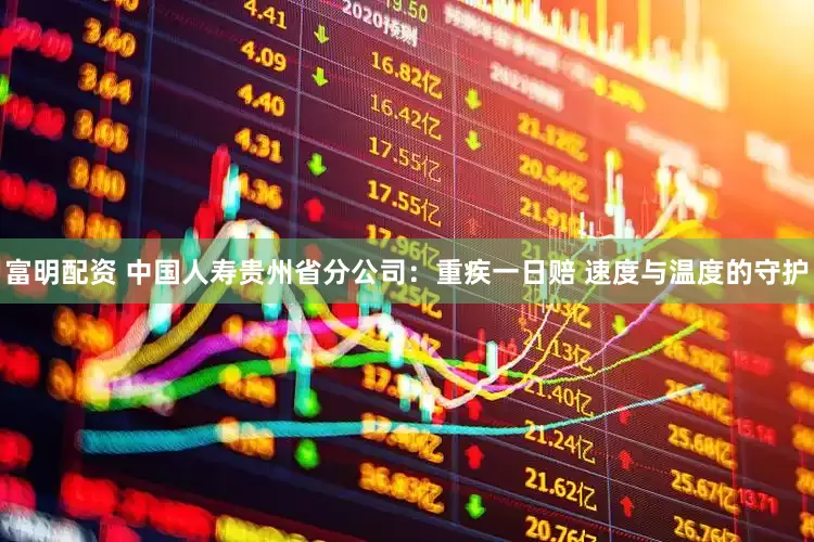 富明配资 中国人寿贵州省分公司：重疾一日赔 速度与温度的守护
