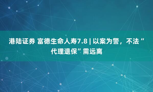 港陆证券 富德生命人寿7.8 | 以案为警，不法“代理退保”需远离