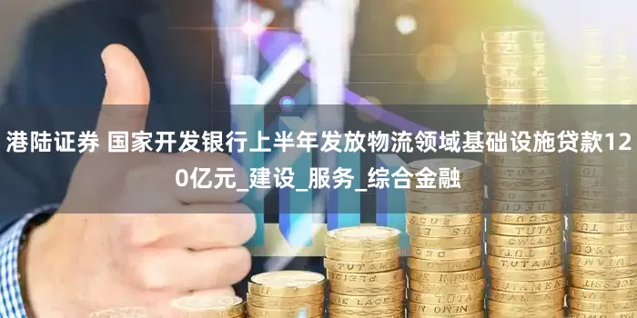 港陆证券 国家开发银行上半年发放物流领域基础设施贷款120亿元_建设_服务_综合金融