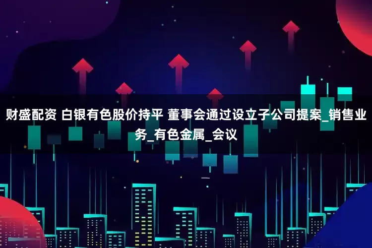 财盛配资 白银有色股价持平 董事会通过设立子公司提案_销售业务_有色金属_会议