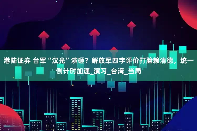 港陆证券 台军“汉光”演砸？解放军四字评价打脸赖清德，统一倒计时加速_演习_台湾_当局