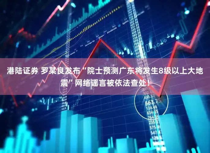 港陆证券 罗某良发布“院士预测广东将发生8级以上大地震”网络谣言被依法查处！