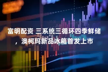 富明配资 三系统三循环四季鲜储，澳柯玛新品冰箱首发上市
