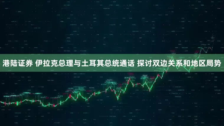 港陆证券 伊拉克总理与土耳其总统通话 探讨双边关系和地区局势