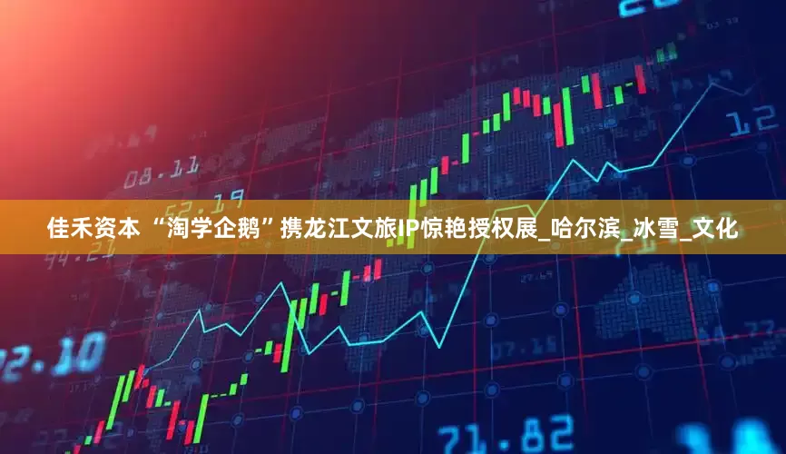 佳禾资本 “淘学企鹅”携龙江文旅IP惊艳授权展_哈尔滨_冰雪_文化