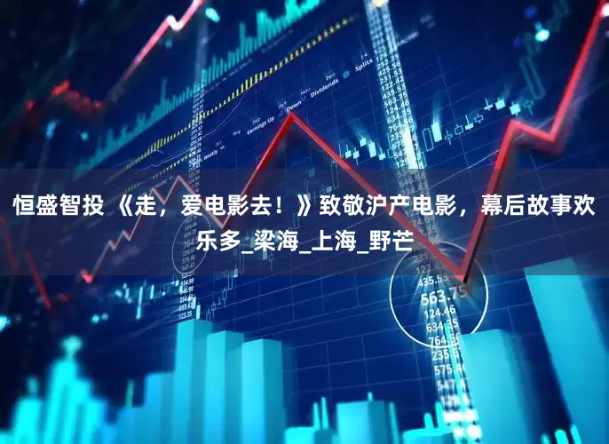 恒盛智投 《走，爱电影去！》致敬沪产电影，幕后故事欢乐多_梁海_上海_野芒