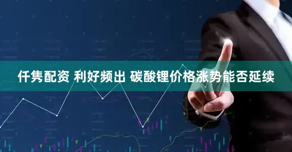 仟隽配资 利好频出 碳酸锂价格涨势能否延续