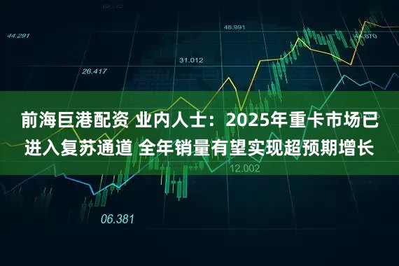 前海巨港配资 业内人士：2025年重卡市场已进入复苏通道 全年销量有望实现超预期增长