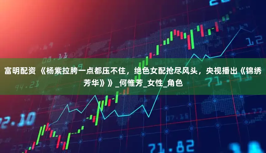 富明配资 《杨紫拉胯一点都压不住，绝色女配抢尽风头，央视播出《锦绣芳华》》_何惟芳_女性_角色