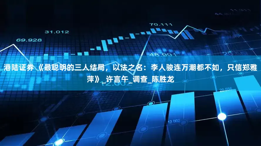港陆证券 《最聪明的三人结局，以法之名：李人骏连万潮都不如，只信郑雅萍》_许言午_调查_陈胜龙