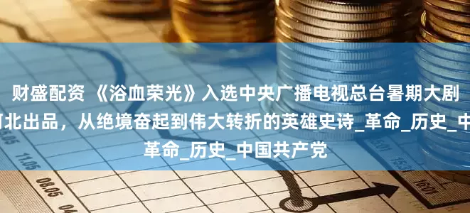 财盛配资 《浴血荣光》入选中央广播电视总台暑期大剧片单——河北出品，从绝境奋起到伟大转折的英雄史诗_革命_历史_中国共产党