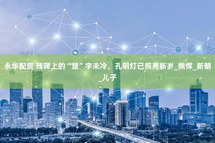 永华配资 残碑上的“楚”字未冷，孔明灯已照亮新岁_熊恽_新朝_儿子