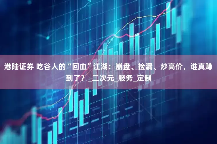 港陆证券 吃谷人的“回血”江湖：崩盘、捡漏、炒高价，谁真赚到了？_二次元_服务_定制
