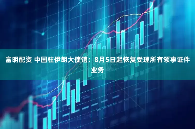 富明配资 中国驻伊朗大使馆：8月5日起恢复受理所有领事证件业务