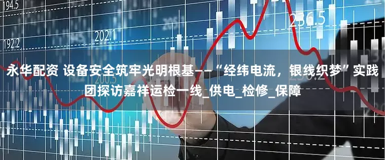 永华配资 设备安全筑牢光明根基——“经纬电流，银线织梦”实践团探访嘉祥运检一线_供电_检修_保障