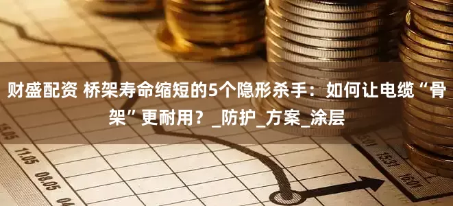 财盛配资 桥架寿命缩短的5个隐形杀手：如何让电缆“骨架”更耐用？_防护_方案_涂层