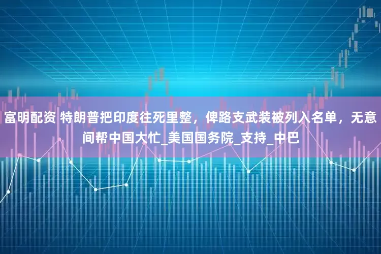 富明配资 特朗普把印度往死里整，俾路支武装被列入名单，无意间帮中国大忙_美国国务院_支持_中巴