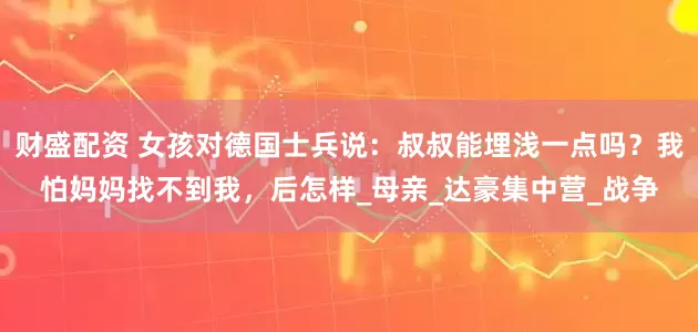 财盛配资 女孩对德国士兵说：叔叔能埋浅一点吗？我怕妈妈找不到我，后怎样_母亲_达豪集中营_战争