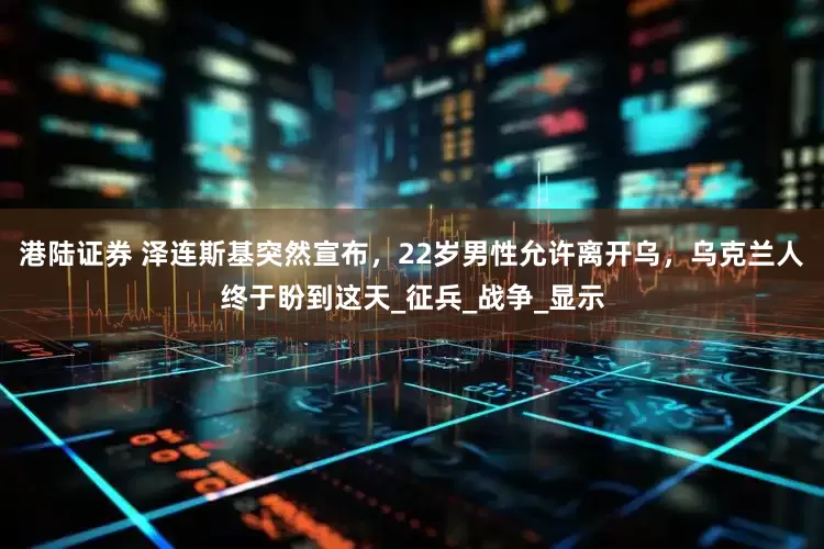 港陆证券 泽连斯基突然宣布，22岁男性允许离开乌，乌克兰人终于盼到这天_征兵_战争_显示