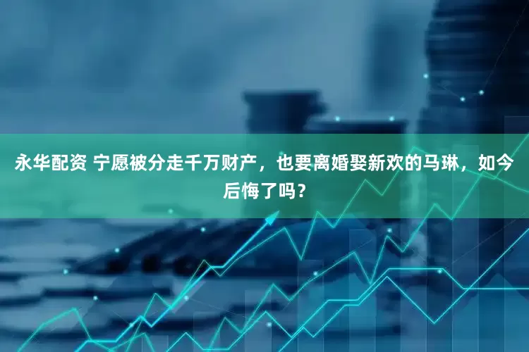 永华配资 宁愿被分走千万财产，也要离婚娶新欢的马琳，如今后悔了吗？