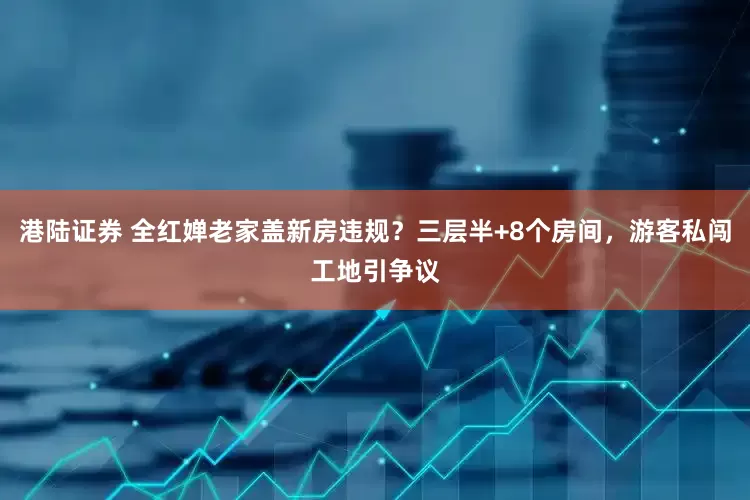 港陆证券 全红婵老家盖新房违规？三层半+8个房间，游客私闯工地引争议