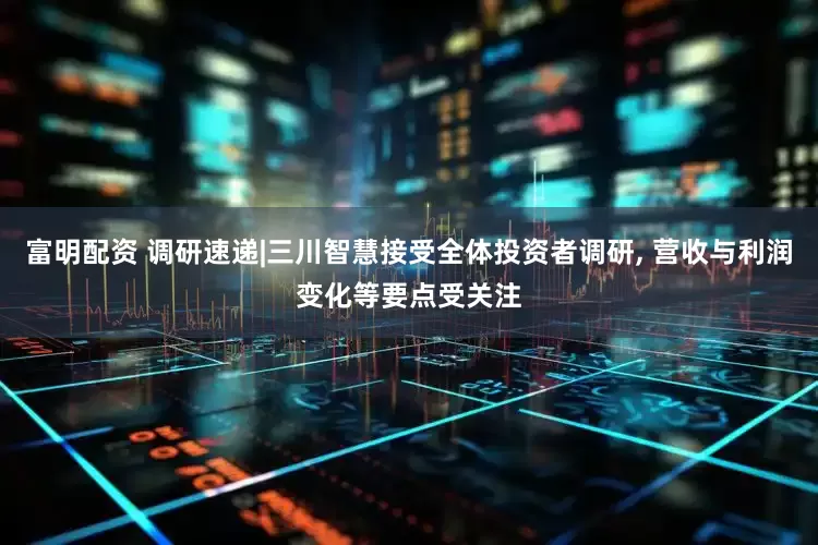 富明配资 调研速递|三川智慧接受全体投资者调研, 营收与利润变化等要点受关注