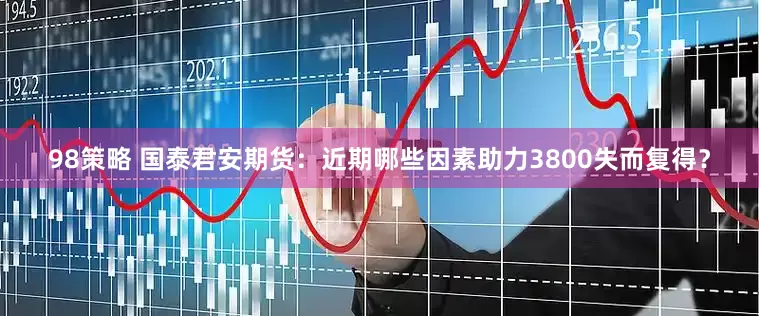 98策略 国泰君安期货：近期哪些因素助力3800失而复得？