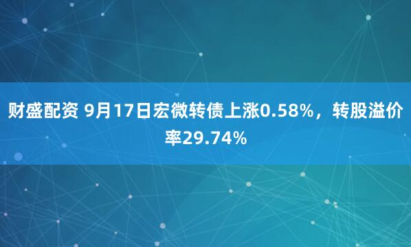 财盛配资 9月17日宏微转债上涨0.58%，转股溢价率29.74%