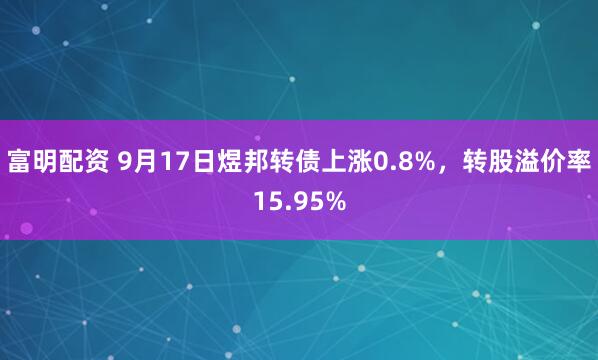 富明配资 9月17日煜邦转债上涨0.8%，转股溢价率15.95%