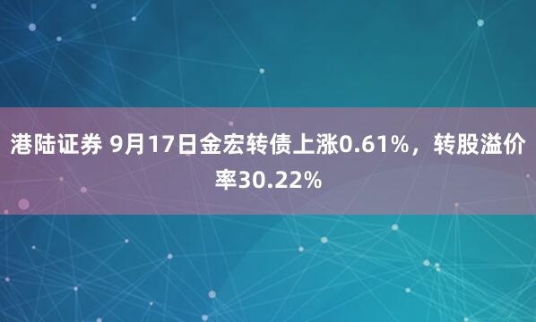 港陆证券 9月17日金宏转债上涨0.61%，转股溢价率30.22%