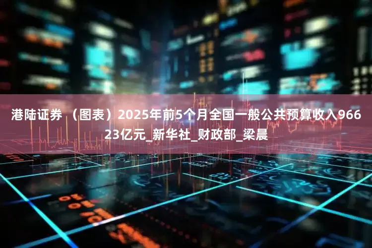 港陆证券 （图表）2025年前5个月全国一般公共预算收入96623亿元_新华社_财政部_梁晨
