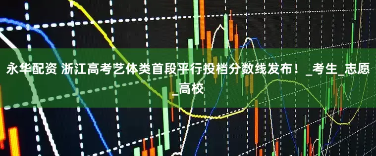 永华配资 浙江高考艺体类首段平行投档分数线发布！_考生_志愿_高校