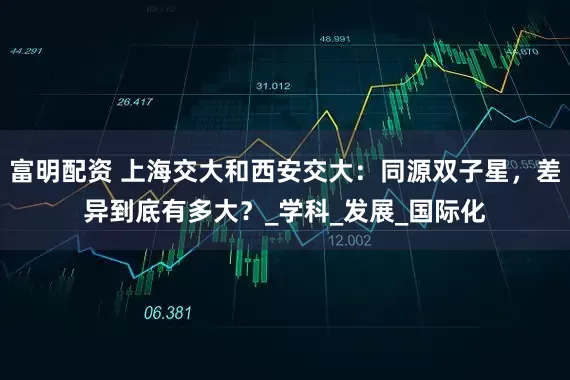 富明配资 上海交大和西安交大：同源双子星，差异到底有多大？_学科_发展_国际化