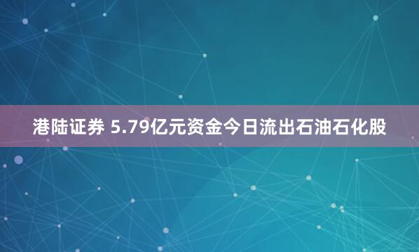 港陆证券 5.79亿元资金今日流出石油石化股
