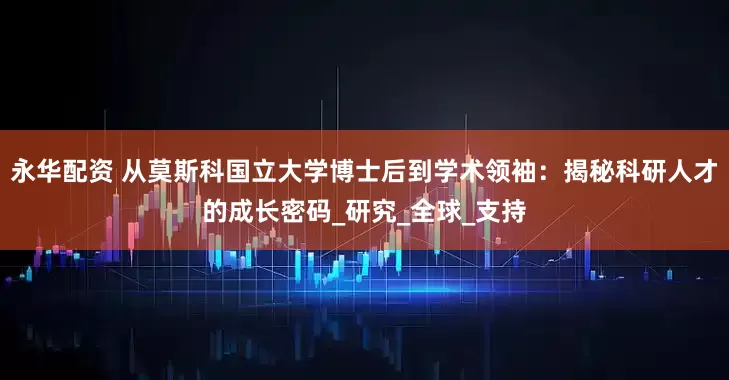永华配资 从莫斯科国立大学博士后到学术领袖：揭秘科研人才的成长密码_研究_全球_支持