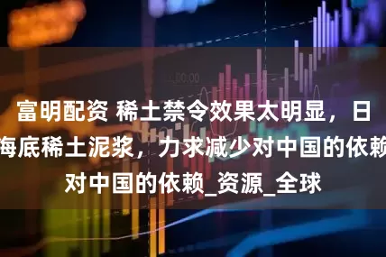 富明配资 稀土禁令效果太明显，日本开始开采海底稀土泥浆，力求减少对中国的依赖_资源_全球
