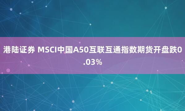 港陆证券 MSCI中国A50互联互通指数期货开盘跌0.03%