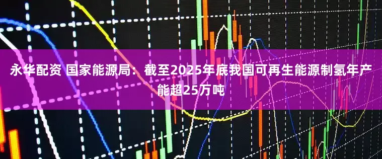 永华配资 国家能源局：截至2025年底我国可再生能源制氢年产能超25万吨