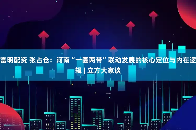 富明配资 张占仓：河南“一圈两带”联动发展的核心定位与内在逻辑 | 立方大家谈